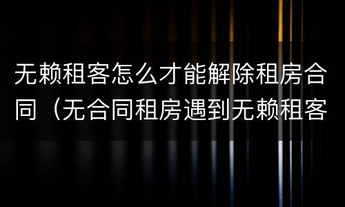 无赖租客怎么才能解除租房合同（无合同租房遇到无赖租客法律）
