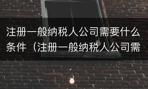 注册一般纳税人公司需要什么条件（注册一般纳税人公司需要什么条件及多少费用）