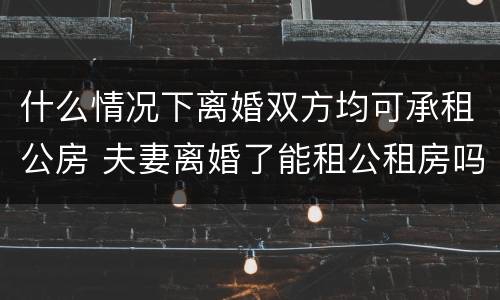什么情况下离婚双方均可承租公房 夫妻离婚了能租公租房吗
