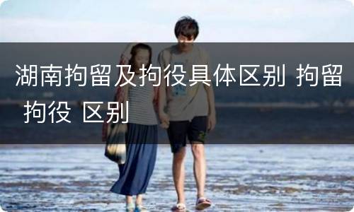 湖南拘留及拘役具体区别 拘留 拘役 区别