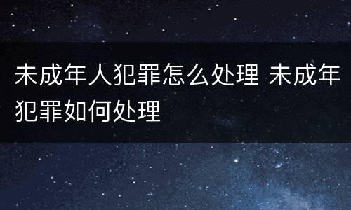 未成年人犯罪怎么处理 未成年犯罪如何处理