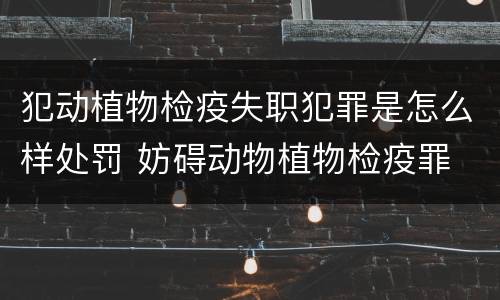 犯动植物检疫失职犯罪是怎么样处罚 妨碍动物植物检疫罪