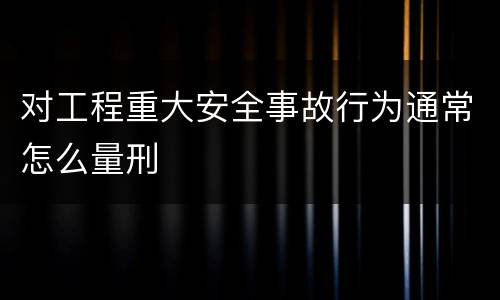 对工程重大安全事故行为通常怎么量刑