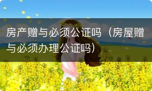 房产赠与必须公证吗（房屋赠与必须办理公证吗）