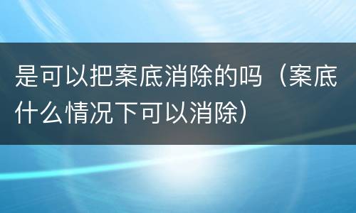 是可以把案底消除的吗（案底什么情况下可以消除）