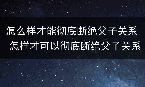 怎么样才能彻底断绝父子关系 怎样才可以彻底断绝父子关系