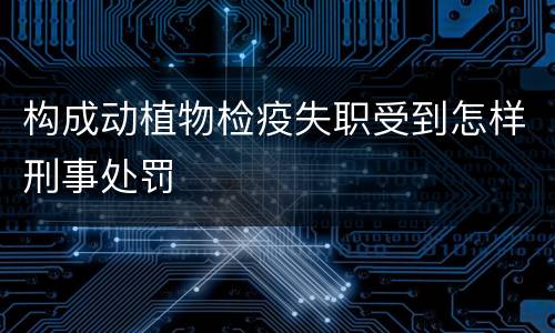 构成动植物检疫失职受到怎样刑事处罚