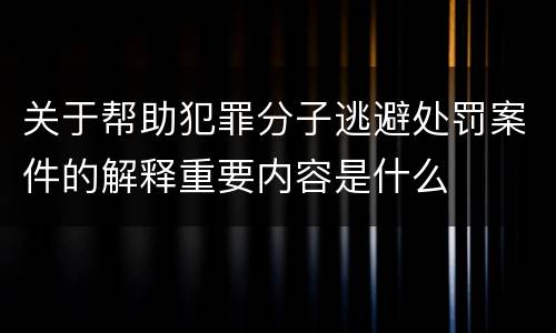 关于帮助犯罪分子逃避处罚案件的解释重要内容是什么