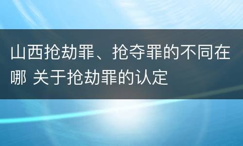 山西抢劫罪、抢夺罪的不同在哪 关于抢劫罪的认定