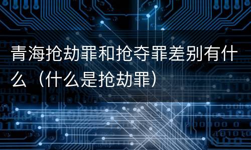 青海抢劫罪和抢夺罪差别有什么（什么是抢劫罪）