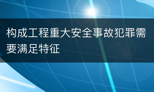 构成工程重大安全事故犯罪需要满足特征