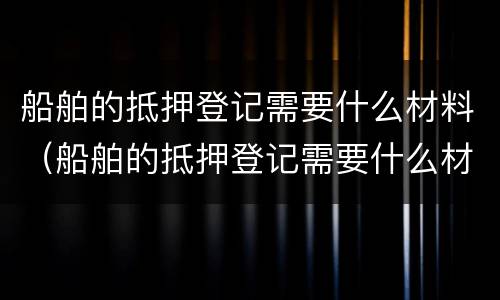 船舶的抵押登记需要什么材料(船舶的抵押登记需要什么材料呢)