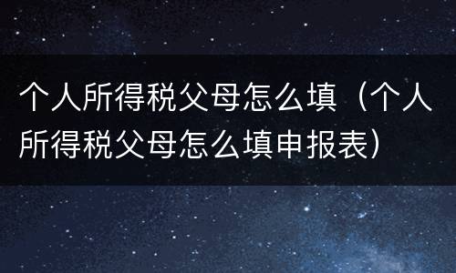 个人所得税父母怎么填（个人所得税父母怎么填申报表）