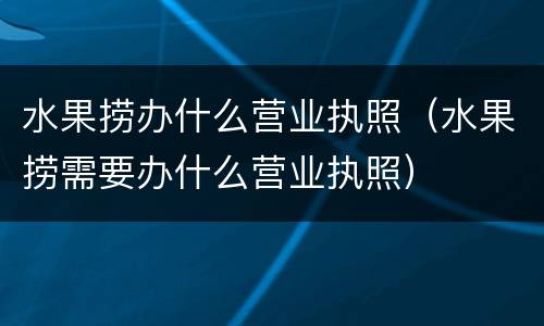 水果捞办什么营业执照（水果捞需要办什么营业执照）