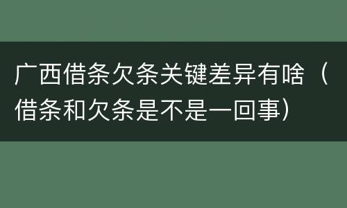广西借条欠条关键差异有啥（借条和欠条是不是一回事）