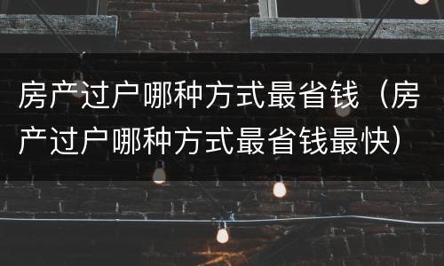 房产过户哪种方式最省钱（房产过户哪种方式最省钱最快）