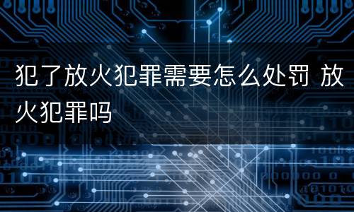犯了放火犯罪需要怎么处罚 放火犯罪吗
