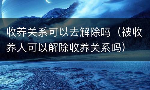 收养关系可以去解除吗（被收养人可以解除收养关系吗）