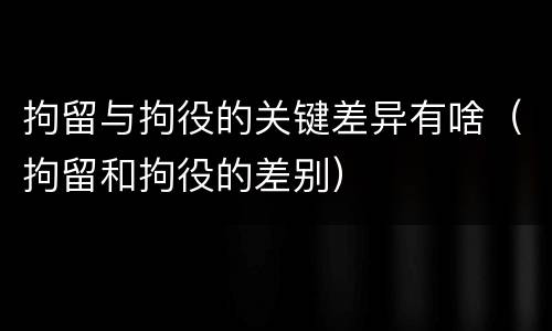 拘留与拘役的关键差异有啥（拘留和拘役的差别）