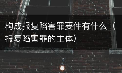 构成报复陷害罪要件有什么（报复陷害罪的主体）