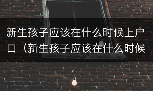 新生孩子应该在什么时候上户口（新生孩子应该在什么时候上户口呀）