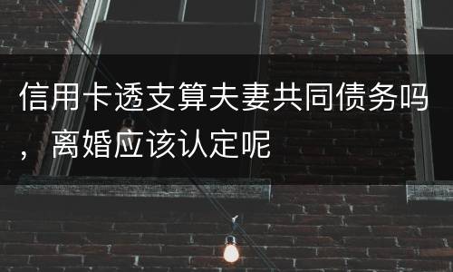 信用卡透支算夫妻共同债务吗，离婚应该认定呢