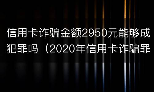 信用卡诈骗金额2950元能够成犯罪吗（2020年信用卡诈骗罪数额标准）