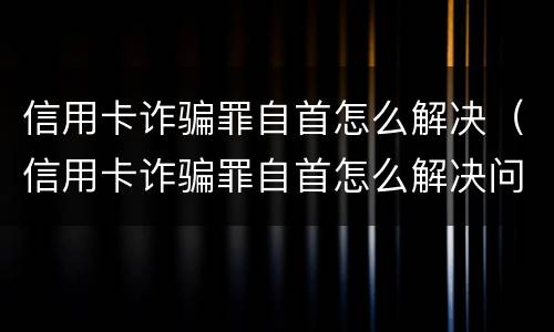 信用卡诈骗罪自首怎么解决（信用卡诈骗罪自首怎么解决问题）