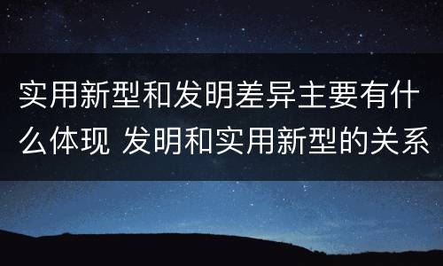 实用新型和发明差异主要有什么体现 发明和实用新型的关系