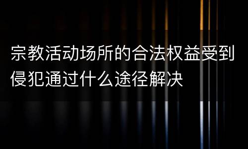 宗教活动场所的合法权益受到侵犯通过什么途径解决