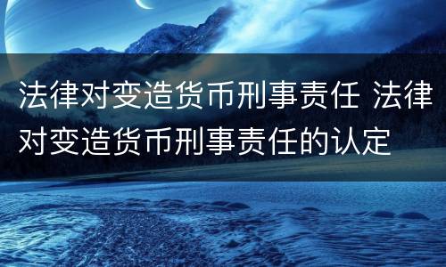 法律对变造货币刑事责任 法律对变造货币刑事责任的认定