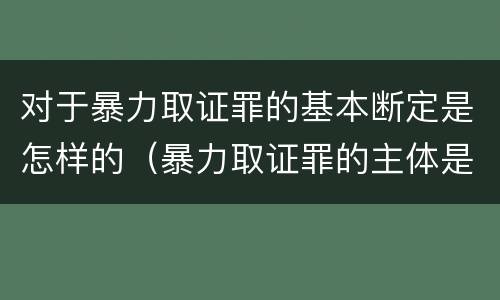 对于暴力取证罪的基本断定是怎样的（暴力取证罪的主体是）