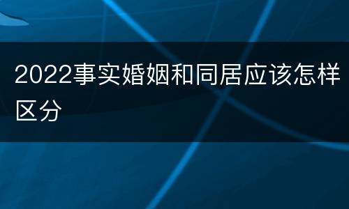 2022事实婚姻和同居应该怎样区分