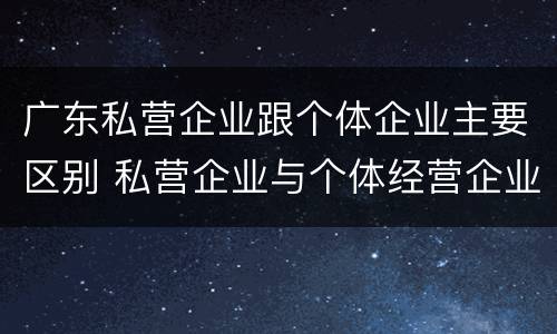 广东私营企业跟个体企业主要区别 私营企业与个体经营企业的区别