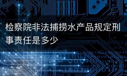 检察院非法捕捞水产品规定刑事责任是多少