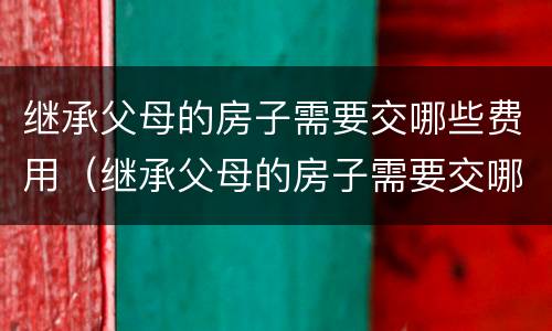 继承父母的房子需要交哪些费用（继承父母的房子需要交哪些费用呢）
