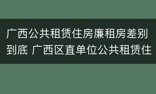 广西公共租赁住房廉租房差别到底 广西区直单位公共租赁住房