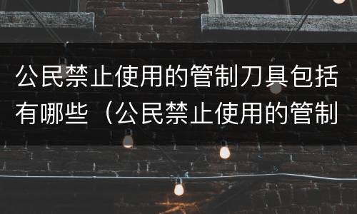 公民禁止使用的管制刀具包括有哪些（公民禁止使用的管制刀具包括有哪些内容）