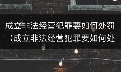 成立非法经营犯罪要如何处罚（成立非法经营犯罪要如何处罚呢）