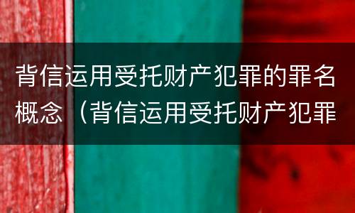 背信运用受托财产犯罪的罪名概念（背信运用受托财产犯罪的罪名概念是什么）