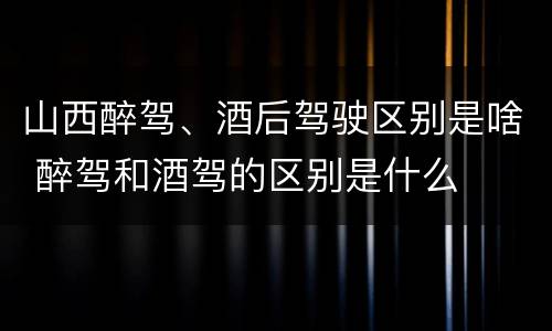 山西醉驾、酒后驾驶区别是啥 醉驾和酒驾的区别是什么
