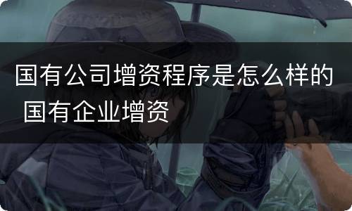 国有公司增资程序是怎么样的 国有企业增资