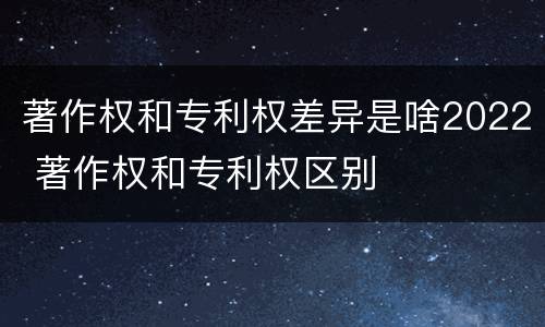 著作权和专利权差异是啥2022 著作权和专利权区别