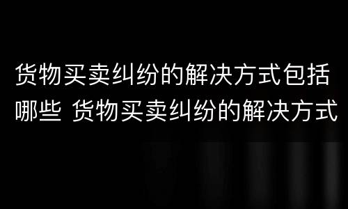货物买卖纠纷的解决方式包括哪些 货物买卖纠纷的解决方式包括哪些方面