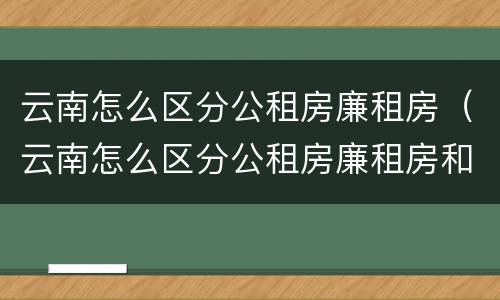 云南怎么区分公租房廉租房（云南怎么区分公租房廉租房和商品房）