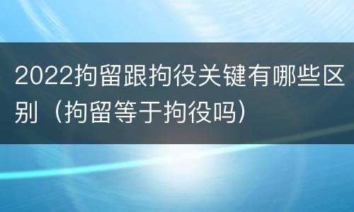 2022拘留跟拘役关键有哪些区别（拘留等于拘役吗）