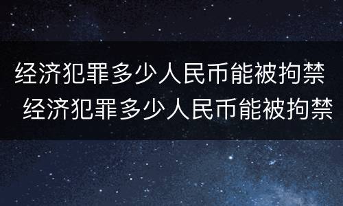 经济犯罪多少人民币能被拘禁 经济犯罪多少人民币能被拘禁