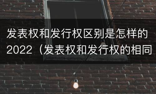 发表权和发行权区别是怎样的2022（发表权和发行权的相同点）