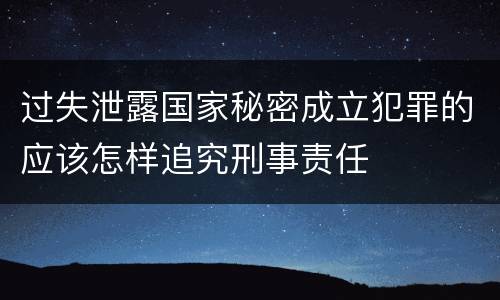 过失泄露国家秘密成立犯罪的应该怎样追究刑事责任