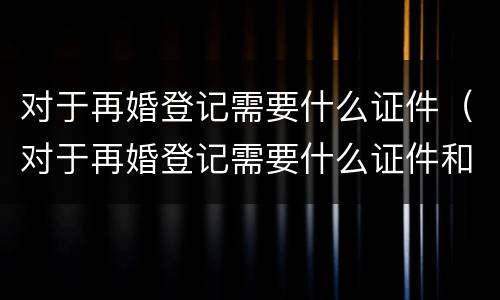 对于再婚登记需要什么证件（对于再婚登记需要什么证件和手续）
